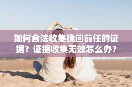 如何合法收集挽回前任的证据?证据收集无效怎么办? 如何合法收集挽回前任的证据?证据收集无效怎么办?